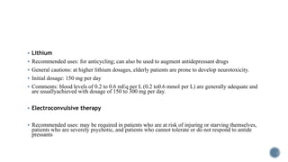  Lithium
 Recommended uses: for anticycling; can also be used to augment antidepressant drugs
 General cautions: at higher lithium dosages, elderly patients are prone to develop neurotoxicity.
 Initial dosage: 150 mg per day
 Comments: blood levels of 0.2 to 0.6 mEq per L (0.2 to0.6 mmol per L) are generally adequate and
are usuallyachieved with dosage of 150 to 300 mg per day.
 Electroconvulsive therapy
 Recommended uses: may be required in patients who are at risk of injuring or starving themselves,
patients who are severely psychotic, and patients who cannot tolerate or do not respond to antide
pressants
 
