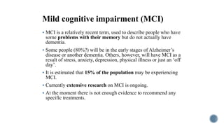 Mild cognitive impairment (MCI)
 MCI is a relatively recent term, used to describe people who have
some problems with their memory but do not actually have
dementia.
 Some people (80%?) will be in the early stages of Alzheimer’s
disease or another dementia. Others, however, will have MCI as a
result of stress, anxiety, depression, physical illness or just an ‘off
day’.
 It is estimated that 15% of the population may be experiencing
MCI.
 Currently extensive research on MCI is ongoing.
 At the moment there is not enough evidence to recommend any
specific treatments.
 