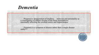 Progressive deterioration of intellect, behavior and personality as
a consequence of diffuse disease of the brain hemispheres,
maximally affecting the cerebral cortex and hippocampus.
Dementia is a symptom of disease rather than a single disease
entity!!!
 