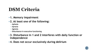 1. Memory impairment
2. At least one of the following:
 Aphasia
 Apraxia
 Agnosia
 Disturbance in executive functioning
3. Disturbance in 1 and 2 interferes with daily function or
independence
4. Does not occur exclusively during delirium
 