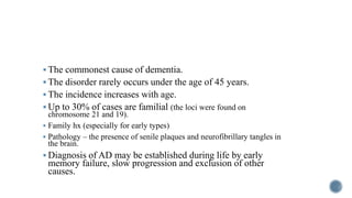  The commonest cause of dementia.
 The disorder rarely occurs under the age of 45 years.
 The incidence increases with age.
 Up to 30% of cases are familial (the loci were found on
chromosome 21 and 19).
 Family hx (especially for early types)
 Pathology – the presence of senile plaques and neurofibrillary tangles in
the brain.
 Diagnosis of AD may be established during life by early
memory failure, slow progression and exclusion of other
causes.
 