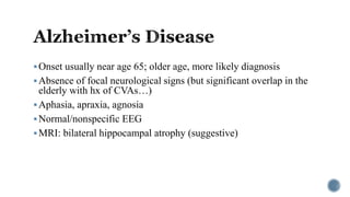 Onset usually near age 65; older age, more likely diagnosis
Absence of focal neurological signs (but significant overlap in the
elderly with hx of CVAs…)
Aphasia, apraxia, agnosia
Normal/nonspecific EEG
MRI: bilateral hippocampal atrophy (suggestive)
 