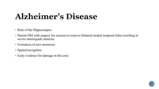  Role of the Hippocampus
 Patient HM with surgery for seizures to remove bilateral medial temporal lobes resulting in
severe anterograde amnesia
 Formation of new memories
 Spatial navigation
 Early evidence for damage in this area
 