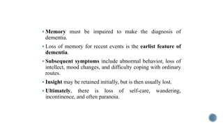  Memory must be impaired to make the diagnosis of
dementia.
 Loss of memory for recent events is the earlist feature of
dementia.
 Subsequent symptoms include abnormal behavior, loss of
intellect, mood changes, and difficulty coping with ordinary
routes.
 Insight may be retained initially, but is then usually lost.
 Ultimately, there is loss of self-care, wandering,
incontinence, and often paranoia.
 