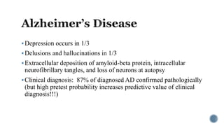 Depression occurs in 1/3
Delusions and hallucinations in 1/3
Extracellular deposition of amyloid-beta protein, intracellular
neurofibrillary tangles, and loss of neurons at autopsy
Clinical diagnosis: 87% of diagnosed AD confirmed pathologically
(but high pretest probability increases predictive value of clinical
diagnosis!!!)
 