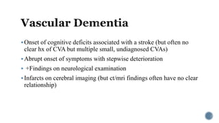 Onset of cognitive deficits associated with a stroke (but often no
clear hx of CVA but multiple small, undiagnosed CVAs)
Abrupt onset of symptoms with stepwise deterioration
 +Findings on neurological examination
Infarcts on cerebral imaging (but ct/mri findings often have no clear
relationship)
 