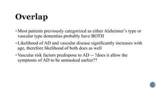 Most patients previously categorized as either Alzheimer’s type or
vascular type dementias probably have BOTH
Likelihood of AD and vascular disease significantly increases with
age, therefore likelihood of both does as well
Vascular risk factors predispose to AD -- ?does it allow the
symptoms of AD to be unmasked earlier??
 