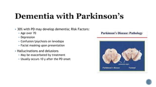  30% with PD may develop dementia; Risk Factors:
 Age over 70
 Depression
 Confusion/psychosis on levodopa
 Facial masking upon presentation
 Hallucinations and delusions
 May be exacerbated by treatment
 Usually occurs 10 y after the PD onset
 