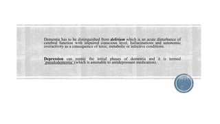 Dementia has to be distinguished from delirium which is an acute disturbance of
cerebral function with impaired conscious level, hallucinations and autonomic
overactivity as a consequence of toxic, metabolic or infective conditions.
Depression can mimic the initial phases of dementia and it is termed
’pseudodementia’ (which is amenable to antidepressant medication).
 