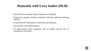 Dementia with Lewy bodies (DLB)
 One of the most common types of progressive dementia.
 Progressive cognitive decline, combined with three additional defining
features:
 (1) pronounced “fluctuations” in alertness and attention;
 (2) recurrent visual hallucinations,
 (3) parkinsonian motor symptoms, such as rigidity and the loss of
spontaneous movement.
 