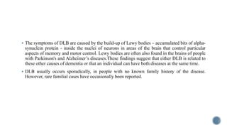  The symptoms of DLB are caused by the build-up of Lewy bodies – accumulated bits of alpha-
synuclein protein - inside the nuclei of neurons in areas of the brain that control particular
aspects of memory and motor control. Lewy bodies are often also found in the brains of people
with Parkinson's and Alzheimer’s diseases.These findings suggest that either DLB is related to
these other causes of dementia or that an individual can have both diseases at the same time.
 DLB usually occurs sporadically, in people with no known family history of the disease.
However, rare familial cases have occasionally been reported.
 