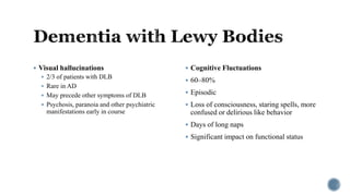  Visual hallucinations
 2/3 of patients with DLB
 Rare in AD
 May precede other symptoms of DLB
 Psychosis, paranoia and other psychiatric
manifestations early in course
 Cognitive Fluctuations
 60–80%
 Episodic
 Loss of consciousness, staring spells, more
confused or delirious like behavior
 Days of long naps
 Significant impact on functional status
 