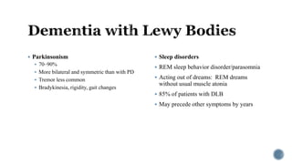  Parkinsonism
 70–90%
 More bilateral and symmetric than with PD
 Tremor less common
 Bradykinesia, rigidity, gait changes
 Sleep disorders
 REM sleep behavior disorder/parasomnia
 Acting out of dreams: REM dreams
without usual muscle atonia
 85% of patients with DLB
 May precede other symptoms by years
 