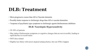  More progressive course than AD or Vascular dementia
 Possibly better response to cholinergic drugs than AD or vascular dementias
 ?response of psychiatric type symptoms to cholinergic agents/cholinesterase inhibitors
DLB: Neuroleptic Hypersensitivity
 30–50% of patients
 May induce Parkinsonian symptoms or cognitive changes that are not reversible, leading to
rapid decline in overall status
 NOT dose related
 Slightly less likely with newer atypical antipsychotics, but can STILL happen
 