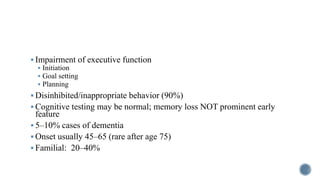  Impairment of executive function
 Initiation
 Goal setting
 Planning
 Disinhibited/inappropriate behavior (90%)
 Cognitive testing may be normal; memory loss NOT prominent early
feature
 5–10% cases of dementia
 Onset usually 45–65 (rare after age 75)
 Familial: 20–40%
 