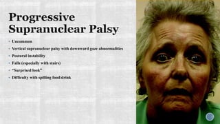  Uncommon
 Vertical supranuclear palsy with downward gaze abnormalities
 Postural instability
 Falls (especially with stairs)
 “Surprised look”
 Difficulty with spilling food/drink
 