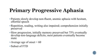 Patients slowly develop non-fluent, anomic aphasia with hesitant,
effortful speech
Repetition, reading, writing also impaired; comprehension initially
preserved
Slow progression, initially memory preserved but 75% eventually
develop non-language deficits; most patients eventually become
mute
Average age of onset = 60
Subset of FTD
 