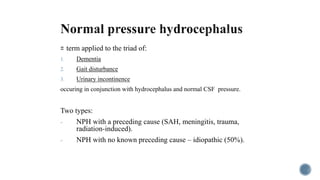 = term applied to the triad of:
1. Dementia
2. Gait disturbance
3. Urinary incontinence
occuring in conjunction with hydrocephalus and normal CSF pressure.
Two types:
- NPH with a preceding cause (SAH, meningitis, trauma,
radiation-induced).
- NPH with no known preceding cause – idiopathic (50%).
 