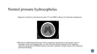 Diagnosis is based on clinical picture plus CT scan/MRI evidence of ventricular enlargement.
NPH must be differentiated from pts whose ventricular enlargement is merely the result of
shrinkage of the surrounding brain, e.g. AD. These pts do not respond to CSF shunting,
whereas a proportion of NPH pts (but not all) show a definitive improvement with ventriculo-
peritoneal shunting.
 