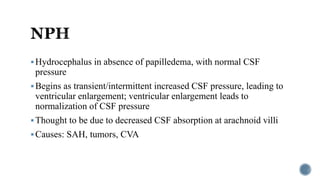 Hydrocephalus in absence of papilledema, with normal CSF
pressure
Begins as transient/intermittent increased CSF pressure, leading to
ventricular enlargement; ventricular enlargement leads to
normalization of CSF pressure
Thought to be due to decreased CSF absorption at arachnoid villi
Causes: SAH, tumors, CVA
 