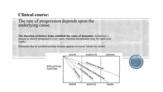 Clinical course:
The rate of progression depends upon the
underlying cause.
The duration of history helps establish the cause of dementia: Alzheimer‘s
disease is slowly progressive over years, whereas encephalitis may be rapid over
weeks.
Dementia due to cerebrovascular disease appears to occur ’stroke by stroke‘.
 