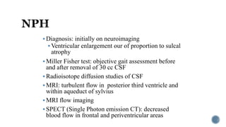  Diagnosis: initially on neuroimaging
 Ventricular enlargement our of proportion to sulcal
atrophy
 Miller Fisher test: objective gait assessment before
and after removal of 30 cc CSF
 Radioisotope diffusion studies of CSF
 MRI: turbulent flow in posterior third ventricle and
within aqueduct of sylvius
 MRI flow imaging
 SPECT (Single Photon emission CT): decreased
blood flow in frontal and periventricular areas
 