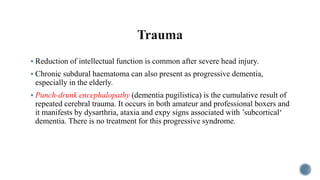  Reduction of intellectual function is common after severe head injury.
 Chronic subdural haematoma can also present as progressive dementia,
especially in the elderly.
 Punch-drunk encephalopathy (dementia pugilistica) is the cumulative result of
repeated cerebral trauma. It occurs in both amateur and professional boxers and
it manifests by dysarthria, ataxia and expy signs associated with ’subcortical‘
dementia. There is no treatment for this progressive syndrome.
 