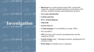 Investigation
 Blood tests (to exclude hypothyroidism,FBS, Lipid profile ,
vitamin B12, thiamine and folate deficiency, Lyme disease, HIV
infection, metabolic disorders and inflammatory diseases).
 Liver and renal function
 Lumbar puncture
 ECG , Echocardiogram
 CRP, ESR
 Serum Na,K, Ca
 Cranial imaging (CT or/and MRI) (to exclude NPH)
 PET and SPECT
 EEG (slowing in AD, normal in pseudodementia, periodic
complexes in CJD)
 Genetic testing (rarely – Huntington mutation, apolipoprotein E4
mutation in AD)
 Brain biopsy (if treatable cause is suspected)
 