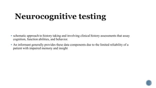  schematic approach to history taking and involving clinical history assessments that assay
cognition, function abilities, and behavior.
 An informant generally provides these data components due to the limited reliability of a
patient with impaired memory and insight
 