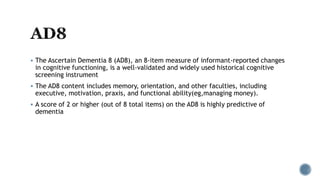  The Ascertain Dementia 8 (AD8), an 8-item measure of informant-reported changes
in cognitive functioning, is a well-validated and widely used historical cognitive
screening instrument
 The AD8 content includes memory, orientation, and other faculties, including
executive, motivation, praxis, and functional ability(eg,managing money).
 A score of 2 or higher (out of 8 total items) on the AD8 is highly predictive of
dementia
 