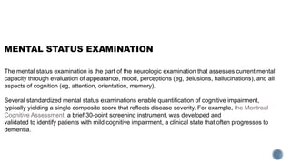 MENTAL STATUS EXAMINATION
The mental status examination is the part of the neurologic examination that assesses current mental
capacity through evaluation of appearance, mood, perceptions (eg, delusions, hallucinations), and all
aspects of cognition (eg, attention, orientation, memory).
Several standardized mental status examinations enable quantification of cognitive impairment,
typically yielding a single composite score that reflects disease severity. For example, the Montreal
Cognitive Assessment, a brief 30-point screening instrument, was developed and
validated to identify patients with mild cognitive impairment, a clinical state that often progresses to
dementia.
 