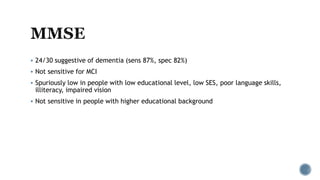  24/30 suggestive of dementia (sens 87%, spec 82%)
 Not sensitive for MCI
 Spuriously low in people with low educational level, low SES, poor language skills,
illiteracy, impaired vision
 Not sensitive in people with higher educational background
 