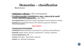  Alzheimer‘s disease (~60% of all dementias)
 Cerebrovascular (multiinfarct state, subcortical small
vessel, amyloid angiopathy,…) (~20%)
 Neurodegenerative (DLB, Pick‘s disease, Huntington‘s chorea, Parkinson‘s disease)
 Infectious (Creutzfeld-Jakob disease, HIV infection, progressive multifocal
leucoencephalopathy)
TREATABLE!
 Normal pressure hydrocephalus
 Nutritional (thiamine deficiency in alcoholics!, B12 deficiency, folate deficiency)
 Metabolic (hepatic disease, thyroid d., parathyroid d., Cushing‘s syndrome)
 Chronic inflammatory (MS, …)
 Trauma (head injury, ’Punch drunk‘ syndrome)
 Tumour (e.g. subfrontal meningioma)
 