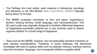 • Tests such as the MMSE, however, are not particularly sensitive indicators of
early disease manifestations. Therefore, in some instances, the behavioral
neurologist will need to assess skills such as episodic memory, working memory,
executive functions, language, and visuospatial abilities in greater detail
• The Perhaps the most widely used measure in behavioral neurology
and dementia is the Mini-Mental State Examination (MMSE).Typically
taking about 10 minutes.
• The MMSE evaluates orientation to time and place, registration,a
ttention, working memory, recall, language, and visuoconstruction. This
30- point scale was originally designed to facilitate differential diagnosis
of hospitalized psychiatric patients but is now routinely used to assess
cognitive abilities in a broad range of diagnoses
 