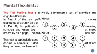 Mental flexibility:
The Trail Making Test is a widely administered test of attention and
cognitive flexibility.
In Part A of the test, patients connect a series ofnumbered circles
distributed arbitrarily on a page.
In Part B, the patients are to serially alternate between connecting
numbers and letters (eg, 1 to A to 2 to B, etc) that also are arranged
arbitrarily on a page. The scores are the time taken to complete each part.
This test is particularly sensitive to the progressive cognitive
decline in dementia. Elderly persons who perform poorly on Part B are
likely to have problems with complex activities of daily living.
 
