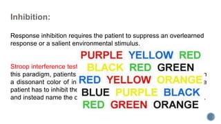 Inhibition:
Response inhibition requires the patient to suppress an overlearned
response or a salient environmental stimulus.
Stroop interference tests are widely used to assess inhibition. In
this paradigm, patients are shown a series of color names printed in
a dissonant color of ink (eg, the word red printed in blue ink). The
patient has to inhibit the overlearned tendency to read the words
and instead name the color of the ink in which the words are printed.
 