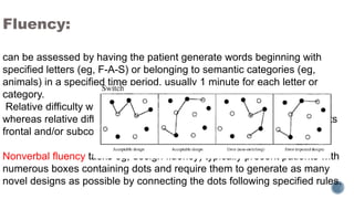 Fluency:
can be assessed by having the patient generate words beginning with
specified letters (eg, F-A-S) or belonging to semantic categories (eg,
animals) in a specified time period, usually 1 minute for each letter or
category.
Relative difficulty with semantic categories often suggests AV or SV,
whereas relative difficulty with letter prompts (phonemic cueing) suggests
frontal and/or subcortical deficits.
Nonverbal fluency tasks eg, design fluency) typically present patients with
numerous boxes containing dots and require them to generate as many
novel designs as possible by connecting the dots following specified rules.
 