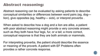 Abstract reasoning:
Abstract reasoning can be evaluated by asking patients to describe
conceptual similarities or differences between word pairs (eg, dog—
lion), give opposites (eg, healthy— sick), or interpret proverbs .
When asked to describe how a dog and a lion are alike, a patient
with poor abstract reasoning might provide a very concrete answer,
such as they both have four legs, fur, or a tail; a more correct,
conceptual response is that they are both animals or mammals.
For interpreting proverbs, the patient should describe the essence
or meaning of the proverb. A patient with EF Problems often
provides a rather concrete response.
 