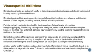 Visuospatial Abilities:
Constructional tasks are extremely useful in detecting organic brain disease and should be included
in every neurocognitive assessment.
Constructional abilities require complex nonverbal cognitive functions and rely on a multifaceted
network of brain regions, including parietal, frontal, and occipital cortex.
Parietal cortex in particular is critical for the integration of visual/spatial information.
Design copying (eg, interlocking pentagons or hexagons, cube, clock, Rey-Osterrieth complex
figure, or modified Rey-Osterrieth complex figure is commonly used to examine visuoconstructional
abilities at the bedside.
Careful observation of how patients approach their copy can be an extremely useful part of the
evaluation. For example, working from right to left, omitting parts of the left side , directional
confusion and missing the overall configuration ,all could point out to right hemisphere injury
Another useful test for neglect, and one that may help differentiate it from a visual-field defect, is to
show patients a page with the letter C drawn in various orientations and ask them to complete the
C into an O.
 