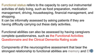Functional status refers to the capacity to carry out instrumental
activities of daily living, such as food preparation, medication
management, driving, housekeeping, financial management, and
shopping.
It can be informally assessed by asking patients if they are
having difficulty carrying out these daily activities.
Functional abilities can also be assessed by having caregivers
complete questionnaires, such as the Functional Activities
Questionnaire and the Clinical Dementia Rating scale
Components of the neurocognitive assessment that bear the
strongest relationship to functional abilities are memory and EF.
 
