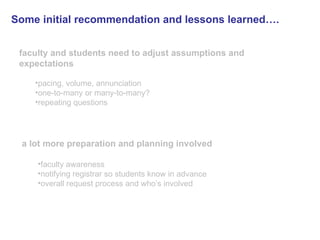Some initial recommendation and lessons learned….   faculty and students need to adjust assumptions and expectations pacing, volume, annunciation one-to-many or many-to-many? repeating questions a lot more preparation and planning involved   faculty awareness notifying registrar so students know in advance overall request process and who’s involved 