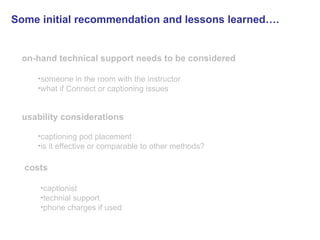 on-hand technical support needs to be considered someone in the room with the instructor what if Connect or captioning issues usability considerations   captioning pod placement is it effective or comparable to other methods? costs   captionist technial support phone charges if used Some initial recommendation and lessons learned….   