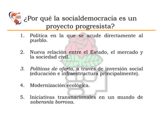 ¿Por qué la socialdemocracia es un
       proyecto progresista?
1.   Política en la que se acude directamente al
     pueblo.

2.   Nueva relación entre el Estado, el mercado y
     la sociedad civil.

3.   Políticas de oferta, a través de inversión social
     (educación e infraestructura principalmente).

4.   Modernización ecológica.

5.   Iniciativas transnacionales en un mundo de
     soberanía borrosa.
 