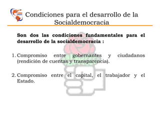 Condiciones para el desarrollo de la
             Socialdemocracia
  Son dos las condiciones fundamentales para el
  desarrollo de la socialdemocracia :

1. Compromiso entre gobernantes y            ciudadanos
   (rendición de cuentas y transparencia).

2. Compromiso entre el capital, el trabajador y el
   Estado.
 