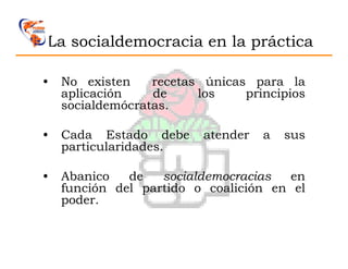 La socialdemocracia en la práctica

•   No existen    recetas únicas para la
    aplicación    de     los    principios
    socialdemócratas.

•   Cada Estado debe      atender   a   sus
    particularidades.

•   Abanico   de   socialdemocracias   en
    función del partido o coalición en el
    poder.
 