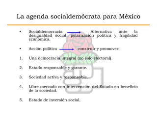 La agenda socialdemócrata para México

•    Socialdemocracia               Alternativa  ante     la
     desigualdad social, polarización política y fragilidad
     económica.

•    Acción política          construir y promover:

1.   Una democracia integral (no sólo electoral).

2.   Estado responsable y garante.

3.   Sociedad activa y responsable.

4.   Libre mercado con intervención del Estado en beneficio
     de la sociedad.

5.   Estado de inversión social.
 