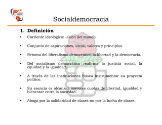 Socialdemocracia
1. Definición
•   Corriente ideológica: visión del mundo.

•   Conjunto de aspiraciones, ideas, valores y principios.

•   Retoma del liberalismo democrático la libertad y la democracia.

•   Del socialismo democrático reafirma la justicia social, la
    equidad y la igualdad.

•   A través de las instituciones busca instrumentar su proyecto
    político.

•   Su esencia es alcanzar mayores cuotas de libertad, igualdad y
    bienestar entre la sociedad.

•   Aboga por la solidaridad de clases no por la lucha de clases.
 