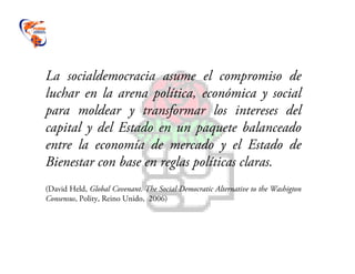 La socialdemocracia asume el compromiso de
luchar en la arena política, económica y social
para moldear y transformar los intereses del
capital y del Estado en un paquete balanceado
entre la economía de mercado y el Estado de
Bienestar con base en reglas políticas claras.
(David Held, Global Covenant. The Social Democratic Alternative to the Washigton
Consensus, Polity, Reino Unido, 2006)
 