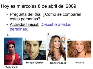 Hoy es mi ércoles 8 de abril del 2009 ,[object Object],[object Object],1. 2. 3. 4. Frida Kahlo Enrique Iglesias Jennifer L ó pez Shakira 