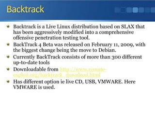 BacktrackBacktrack is a Live Linux distribution based on SLAX that has been aggressively modified into a comprehensive offensive penetration testing tool.BackTrack 4 Beta was released on February 11, 2009, with the biggest change being the move to Debian.Currently BackTrack consists of more than 300 different up-to-date toolsDownloadable from http://www.remote-exploit.org/backtrack_download.htmlHas different option ie live CD, USB, VMWARE. Here VMWARE is used.